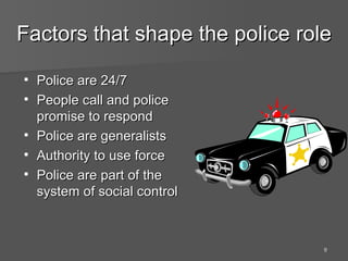 Factors that shape the police role Police are 24/7 People call and police promise to respond Police are generalists Authority to use force Police are part of the system of social control 