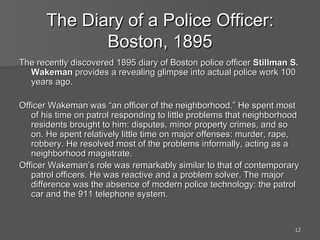 The Diary of a Police Officer: Boston, 1895 The recently discovered 1895 diary of Boston police officer  Stillman S. Wakeman  provides a revealing glimpse into actual police work 100 years ago. Officer Wakeman was “an officer of the neighborhood.” He spent most of his time on patrol responding to little problems that neighborhood residents brought to him: disputes, minor property crimes, and so on. He spent relatively little time on major offenses: murder, rape, robbery. He resolved most of the problems informally, acting as a neighborhood magistrate. Officer Wakeman’s role was remarkably similar to that of contemporary patrol officers. He was reactive and a problem solver. The major difference was the absence of modern police technology: the patrol car and the 911 telephone system. 