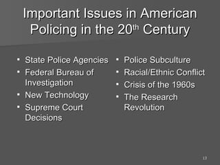 Important Issues in American Policing in the 20 th  Century Police Subculture Racial/Ethnic Conflict Crisis of the 1960s The Research Revolution State Police Agencies  Federal Bureau of Investigation New Technology Supreme Court Decisions 
