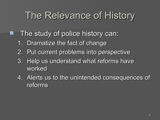 The Relevance of History The study of police history can: Dramatize the fact of change Put current problems into perspective Help us understand what reforms have worked Alerts us to the unintended consequences of reforms 