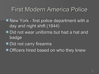 First Modern America Police New York - first police department with a day and night shift (1844) Did not wear uniforms but had a hat and badge Did not carry firearms Officers hired based on who they knew 