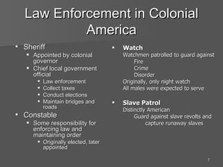 Law Enforcement in Colonial America Sheriff Appointed by colonial governor Chief local government official Law enforcement Collect taxes Conduct elections Maintain bridges and roads Constable Some responsibility for enforcing law and maintaining order Originally elected, later appointed Watch Watchmen patrolled to guard against Fire Crime Disorder Originally, only night watch All males were expected to serve Slave Patrol Distinctly American Guard against slave revolts and capture runaway slaves 