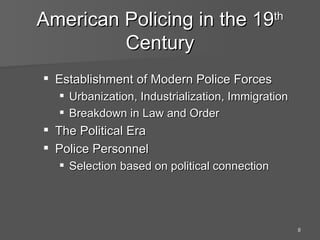American Policing in the 19 th  Century Establishment of Modern Police Forces Urbanization, Industrialization, Immigration Breakdown in Law and Order The Political Era Police Personnel  Selection based on political connection 