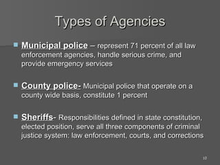 Types of Agencies Municipal police  –  represent 71 percent of all law enforcement agencies, handle serious crime, and provide emergency services County police-   Municipal police that operate on a county wide basis, constitute 1 percent Sheriffs -  Responsibilities defined in state constitution, elected position, serve all three components of criminal justice system: law enforcement, courts, and corrections 