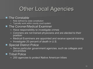Other Local Agencies The Constable Role defined by state constitution Typically work within county court system The Coroner/Medical Examiner Have responsibility to investigate crimes Coroners are not trained physicians and are elected to their position Medical Examiners are appointed and receive special training Investigate 20 percent of death in U.S. Special District Police Serve particular government agencies, such as colleges and universities Tribal Police 200 agencies to protect Native American tribes 