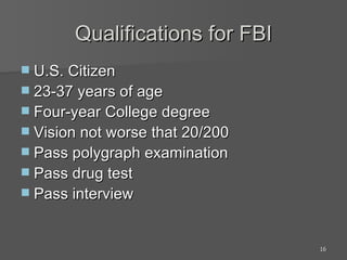 Qualifications for FBI U.S. Citizen 23-37 years of age Four-year College degree Vision not worse that 20/200 Pass polygraph examination Pass drug test Pass interview 
