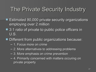 The Private Security Industry Estimated 90,000 private security organizations employing over 2 million 3:1 ratio of private to public police officers in U.S. Different from public organizations because: 1. Focus more on crime 2. More alternatives to addressing problems 3. More emphasis on crime prevention 4. Primarily concerned with matters occuring on private property 