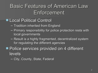 Basic Features of American Law Enforcement Local Political Control  Tradition inherited from England Primary responsibility for police protection rests with local governments Result is a highly fragmented, decentralized system for regulating the different agencies Police services provided on 4 different levels City, County, State, Federal 