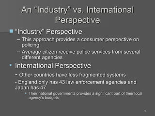 An “Industry” vs. International Perspective “Industry” Perspective This approach provides a consumer perspective on policing Average citizen receive police services from several different agencies International Perspective -  Other countries have less fragmented systems - England only has 43 law enforcement agencies and Japan has 47 Their national governments provides a significant part of their local agency’s budgets 