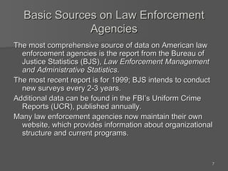 Basic Sources on Law Enforcement Agencies The most comprehensive source of data on American law enforcement agencies is the report from the Bureau of Justice Statistics (BJS),  Law Enforcement Management and Administrative Statistics . The most recent report is for 1999; BJS intends to conduct new surveys every 2-3 years. Additional data can be found in the FBI’s Uniform Crime Reports (UCR), published annually. Many law enforcement agencies now maintain their own website, which provides information about organizational structure and current programs. 
