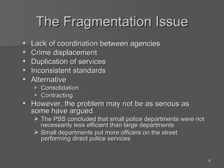 The Fragmentation Issue Lack of coordination between agencies Crime displacement Duplication of services Inconsistent standards Alternative Consolidation Contracting However, the problem may not be as serious as some have argued The PSS concluded that small police departments were not necessarily less efficient than large departments Small departments put more officers on the street performing direct police services 