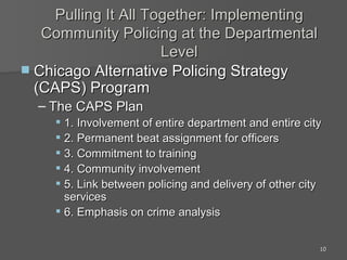 Pulling It All Together: Implementing Community Policing at the Departmental Level Chicago Alternative Policing Strategy (CAPS) Program The CAPS Plan 1. Involvement of entire department and entire city 2. Permanent beat assignment for officers 3. Commitment to training 4. Community involvement 5. Link between policing and delivery of other city services 6. Emphasis on crime analysis 