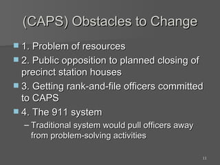 (CAPS) Obstacles to Change 1. Problem of resources 2. Public opposition to planned closing of precinct station houses 3. Getting rank-and-file officers committed to CAPS 4. The 911 system Traditional system would pull officers away from problem-solving activities 