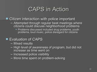 CAPS in Action Citizen interaction with police important Attempted through regular beat meetings where citizens could discuss neighborhood problems Problems discussed included drug problems, youth problems, loud music, police disregard for citizens Evaluation of CAPS Mixed results High level of awareness of program, but did not increase as time went on Increased police visibility More time spent on problem-solving 