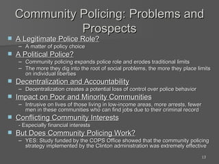 Community Policing: Problems and Prospects A Legitimate Police Role? A matter of policy choice A Political Police? Community policing expands police role and erodes traditional limits The more they dig into the root of social problems, the more they place limits on individual liberties Decentralization and Accountability Decentralization creates a potential loss of control over police behavior Impact on Poor and Minority Communities Intrusive on lives of those living in low-income areas, more arrests, fewer men in these communities who can find jobs due to their criminal record Conflicting Community Interests - Especially financial interests But Does Community Policing Work? YES: Study funded by the COPS Office showed that the community policing strategy implemented by the Clinton administration was extremely effective 