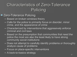 Characteristics of Zero-Tolerance Policing Zero-Tolerance Policing Based on broken windows theory Calls for the police to primarily focus on disorder, minor crime, and the appearance of crime Characterized by interventions that aggressively enforce criminal and civil laws Based on the presumption that communities that need the police the most are also the least likely to have strong community social institutions Does not attempt to carefully identify problems or thoroughly analyze cause of problems Focus on place-specific interventions A back-to-basics strategy 