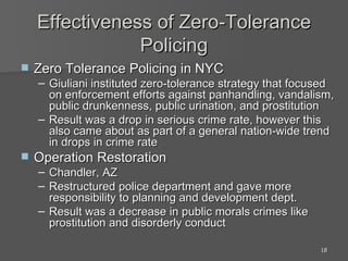 Effectiveness of Zero-Tolerance Policing Zero Tolerance Policing in NYC Giuliani instituted zero-tolerance strategy that focused on enforcement efforts against panhandling, vandalism, public drunkenness, public urination, and prostitution Result was a drop in serious crime rate, however this also came about as part of a general nation-wide trend in drops in crime rate Operation Restoration Chandler, AZ Restructured police department and gave more responsibility to planning and development dept. Result was a decrease in public morals crimes like prostitution and disorderly conduct 