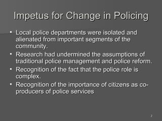 Impetus for Change in Policing Local police departments were isolated and alienated from important segments of the community. Research had undermined the assumptions of traditional police management and police reform. Recognition of the fact that the police role is complex. Recognition of the importance of citizens as co-producers of police services 