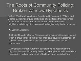 The Roots of Community Policing: Broken Window Hypothesis Broken Windows Hypothesis : Developed by James Q. Wilson and George L. Kelling; argues that police should focus their resources on disorder problems that create fear of crime and lead to neighborhood decay. A broken window begins neighborhood decay. Types of Disorder: 1. Social Disorder (Social Disorganization): A condition said to exist when a group is faced with social change, uneven development of culture, maladaptiveness, disharmony, conflict, and lack of consensus. 2. Physical Disorder: A form of societal neglect resulting from physical decay within a neighborhood; examples include vandalism, dilapidation and abandonment of buildings, and trash buildup. 