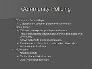Community Policing Community Partnerships Collaboration between police and community Consultation Citizens can express problems and needs Police can educate citizens about crime and disorder in community Allows citizens to present complaints Provides forum for police to inform the citizen about successes and failures Mobilization Neighborhoods Civil and administrative law Other municipal agencies 