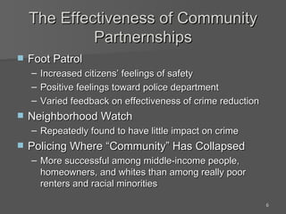 The Effectiveness of Community Partnernships Foot Patrol Increased citizens’ feelings of safety Positive feelings toward police department Varied feedback on effectiveness of crime reduction Neighborhood Watch Repeatedly found to have little impact on crime Policing Where “Community” Has Collapsed More successful among middle-income people, homeowners, and whites than among really poor renters and racial minorities 