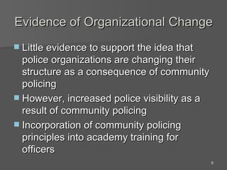 Evidence of Organizational Change Little evidence to support the idea that police organizations are changing their structure as a consequence of community policing However, increased police visibility as a result of community policing Incorporation of community policing principles into academy training for officers 