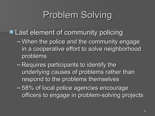 Problem Solving Last element of community policing When the police and the community engage in a cooperative effort to solve neighborhood problems Requires participants to identify the underlying causes of problems rather than respond to the problems themselves 58% of local police agencies encourage officers to engage in problem-solving projects 