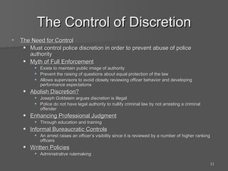 The Control of Discretion The Need for Control Must control police discretion in order to prevent abuse of police authority Myth of Full Enforcement Exists to maintain public image of authority Prevent the raising of questions about equal protection of the law Allows supervisors to avoid closely reviewing officer behavior and developing performance expectations Abolish Discretion? Joseph Goldstein argues discretion is illegal Police do not have legal authority to nullify criminal law by not arresting a criminal offender Enhancing Professional Judgment Through education and training Informal Bureaucratic Controls An arrest raises an officer’s visibility since it is reviewed by a number of higher ranking officers Written Policies Administrative rulemaking 