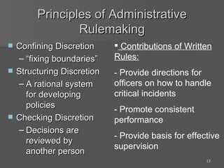 Principles of Administrative Rulemaking Confining Discretion “fixing boundaries” Structuring Discretion A rational system for developing policies Checking Discretion Decisions are reviewed by another person Contributions of Written Rules: - Provide directions for officers on how to handle critical incidents - Promote consistent performance - Provide basis for effective supervision 