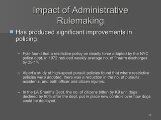 Impact of Administrative Rulemaking Has produced significant improvements in policing Fyfe found that a restrictive policy on deadly force adopted by the NYC police dept. in 1972 reduced weekly average no. of firearm discharges by 29.1% Alpert’s study of high-speed pursuit policies found that where restrictive policies were adopted, there was a reduction in the no. of pursuits, accidents, and both officer and citizen injuries. In the LA Sheriff’s Dept. the no. of citizens bitten by K9 unit dogs declined by 90% after the dept. put in place new controls over how dogs could be deployed. 