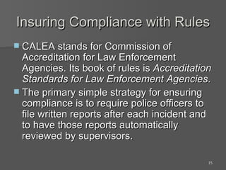 Insuring Compliance with Rules CALEA stands for Commission of Accreditation for Law Enforcement Agencies. Its book of rules is  Accreditation Standards for Law Enforcement Agencies .  The primary simple strategy for ensuring compliance is to require police officers to file written reports after each incident and to have those reports automatically reviewed by supervisors. 