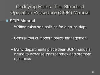 Codifying Rules: The Standard Operation Procedure (SOP) Manual SOP Manual Written rules and policies for a police dept. Central tool of modern police management Many departments place their SOP manuals online to increase transparency and promote openness 