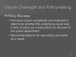 Citizen Oversight and Policymaking Policy Reviews Individual citizen complaints are analyzed to determine whether the underlying cause was a lack of policy (or a bad policy) on the part of the police department Recommendations for new policy are made as a result 