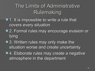 The Limits of Administrative Rulemaking 1. It is impossible to write a rule that covers every situation 2. Formal rules may encourage evasion or lying 3. Written rules may only make the situation worse and create uncertainty 4. Elaborate rules may create a negative atmosphere in the department 