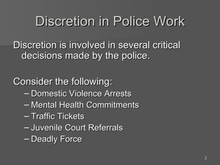 Discretion in Police Work Discretion is involved in several critical decisions made by the police. Consider the following:  Domestic Violence Arrests Mental Health Commitments Traffic Tickets Juvenile Court Referrals Deadly Force 