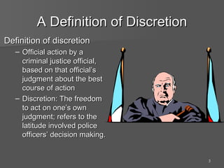 A Definition of Discretion Definition of discretion Official action by a criminal justice official, based on that official’s judgment about the best course of action Discretion: The freedom to act on one’s own judgment; refers to the latitude involved police officers’ decision making. 