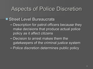 Aspects of Police Discretion Street Level Bureaucrats Description for patrol officers because they make decisions that produce actual police policy as it affect citizens Decision to arrest makes them the gatekeepers of the criminal justice system Police discretion determines public policy 
