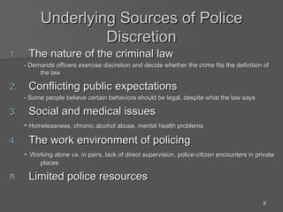 Underlying Sources of Police Discretion The nature of the criminal law - Demands officers exercise discretion and decide whether the crime fits the definition of the law Conflicting public expectations - Some people believe certain behaviors should be legal, despite what the law says Social and medical issues -  Homelessness, chronic alcohol abuse, mental health problems The work environment of policing -  Working alone vs. in pairs, lack of direct supervision, police-citizen encounters in private places Limited police resources 