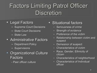 Factors Limiting Patrol Officer Discretion Legal Factors Supreme Court Decisions State Court Decisions State Law Administrative Factors Department Policy Supervisions Organizational Culture Factors - Peer officer culture Situational factors Seriousness of crime Strength of evidence Preference of the victim Relationship between victim and suspect Demeanor of suspect Characteristics of victim Race, Gender, Ethnicity of citizen Characteristics of neighborhood Characteristics of Individual officer 