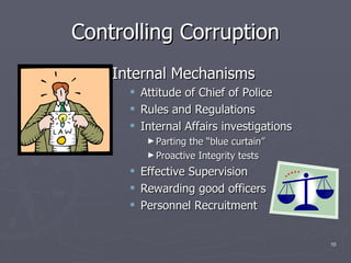 Controlling Corruption Internal Mechanisms Attitude of Chief of Police Rules and Regulations Internal Affairs investigations Parting the “blue curtain” Proactive Integrity tests Effective Supervision  Rewarding good officers Personnel Recruitment  