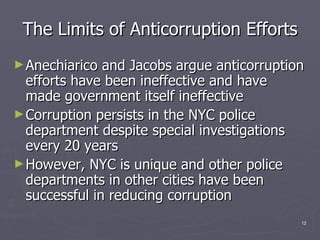The Limits of Anticorruption Efforts Anechiarico and Jacobs argue anticorruption efforts have been ineffective and have made government itself ineffective Corruption persists in the NYC police department despite special investigations every 20 years However, NYC is unique and other police departments in other cities have been successful in reducing corruption 