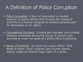 A Definition of Police Corruption Police Corruption : A form of misconduct or deviant behavior by police officers that involves the misuse of authority in a manner designed to produce personal gain for themselves or for others. Occupational Deviance : Criminal and improper non-criminal behavior committed during the course of normal work activities or under the guise of a police officer’s authority. Abuse of Authority : An action by a police officer “that tends to injure, insult, trespass upon human dignity…and/or violate an inherent legal right” of a citizen. 