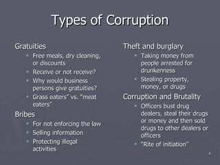 Types of Corruption Gratuities Free meals, dry cleaning, or discounts Receive or not receive? Why would business persons give gratuities? Grass eaters” vs. “meat eaters”  Bribes For not enforcing the law Selling information Protecting illegal activities Theft and burglary Taking money from people arrested for drunkenness Stealing property, money, or drugs Corruption and Brutality Officers bust drug dealers, steal their drugs or money and then sold drugs to other dealers or officers “ Rite of initiation” 