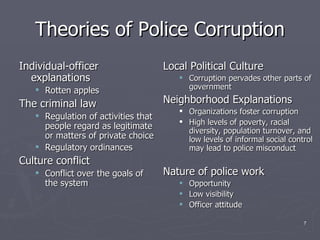 Theories of Police Corruption Individual-officer explanations Rotten apples The criminal law Regulation of activities that people regard as legitimate or matters of private choice Regulatory ordinances Culture conflict Conflict over the goals of the system Local Political Culture Corruption pervades other parts of government Neighborhood Explanations Organizations foster corruption High levels of poverty, racial diversity, population turnover, and low levels of informal social control may lead to police misconduct Nature of police work Opportunity Low visibility Officer attitude 