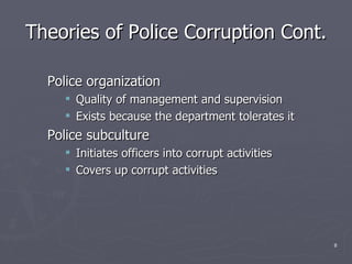 Theories of Police Corruption Cont. Police organization Quality of management and supervision Exists because the department tolerates it Police subculture Initiates officers into corrupt activities Covers up corrupt activities 
