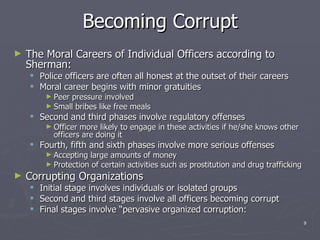 Becoming Corrupt The Moral Careers of Individual Officers according to Sherman: Police officers are often all honest at the outset of their careers Moral career begins with minor gratuities Peer pressure involved Small bribes like free meals Second and third phases involve regulatory offenses Officer more likely to engage in these activities if he/she knows other officers are doing it Fourth, fifth and sixth phases involve more serious offenses Accepting large amounts of money Protection of certain activities such as prostitution and drug trafficking  Corrupting Organizations Initial stage involves individuals or isolated groups Second and third stages involve all officers becoming corrupt Final stages involve “pervasive organized corruption: 
