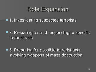 Role Expansion 1. Investigating suspected terrorists 2. Preparing for and responding to specific terrorist acts 3. Preparing for possible terrorist acts involving weapons of mass destruction 