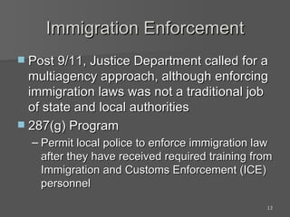 Immigration Enforcement Post 9/11, Justice Department called for a multiagency approach, although enforcing immigration laws was not a traditional job of state and local authorities 287(g) Program Permit local police to enforce immigration law after they have received required training from Immigration and Customs Enforcement (ICE) personnel 