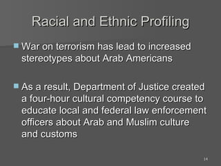Racial and Ethnic Profiling War on terrorism has lead to increased stereotypes about Arab Americans As a result, Department of Justice created a four-hour cultural competency course to educate local and federal law enforcement officers about Arab and Muslim culture and customs 