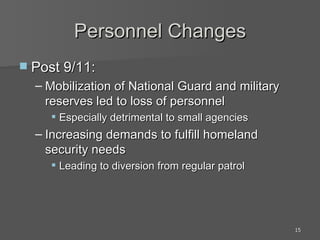 Personnel Changes Post 9/11: Mobilization of National Guard and military reserves led to loss of personnel Especially detrimental to small agencies Increasing demands to fulfill homeland security needs Leading to diversion from regular patrol 